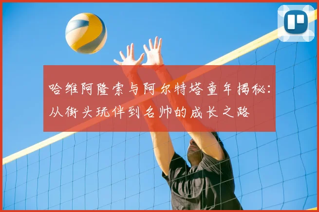 哈维阿隆索与阿尔特塔童年揭秘:从街头玩伴到名帅的成长之路