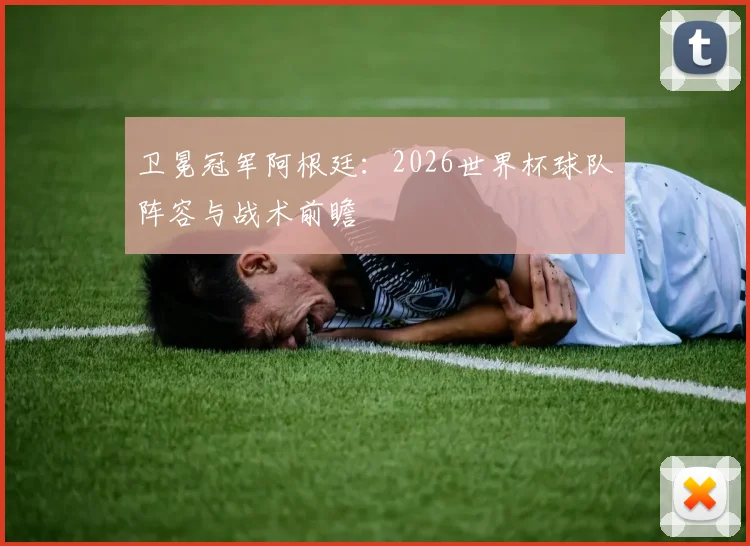 卫冕冠军阿根廷:2026世界杯球队阵容与战术前瞻