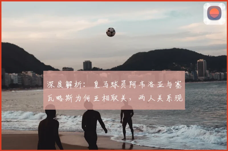 深度解析：皇马球员阿韦洛亚与塞瓦略斯为何互相取关，两人关系现状及背后原因