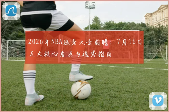 2026年NBA选秀大会前瞻：7月16日五大核心看点与选秀指南