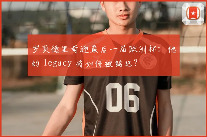 岁莫德里奇迎最后一届欧洲杯:他的 legacy 将如何被铭记?