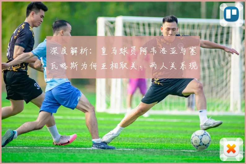 深度解析:皇马球员阿韦洛亚与塞瓦略斯为何互相取关,两人关系现状及背后原因
