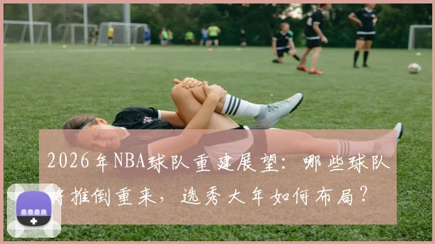 2026年NBA球队重建展望：哪些球队将推倒重来，选秀大年如何布局？