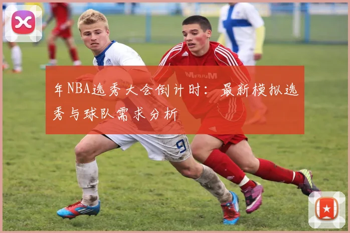 年NBA选秀大会倒计时:最新模拟选秀与球队需求分析