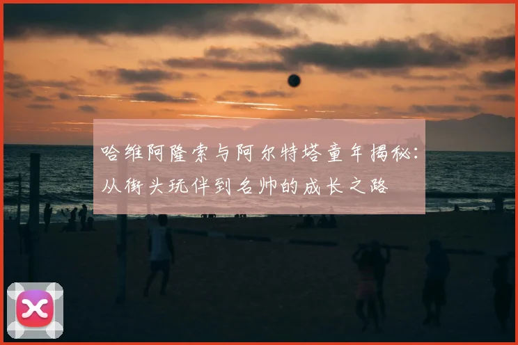 哈维阿隆索与阿尔特塔童年揭秘:从街头玩伴到名帅的成长之路
