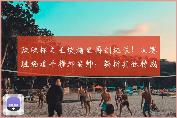 欧联杯之王埃梅里再创纪录!决赛胜场追平穆帅安帅,解析其独特战术与执教哲学
