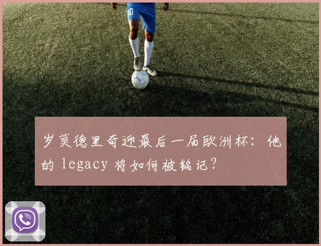 岁莫德里奇迎最后一届欧洲杯:他的 legacy 将如何被铭记?