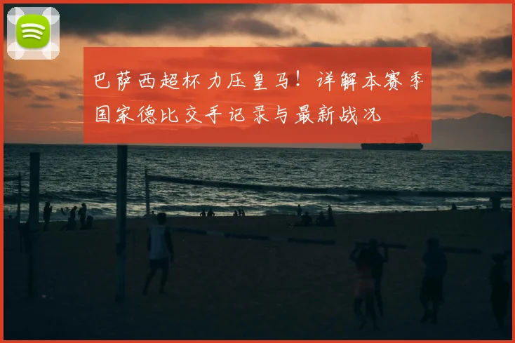 巴萨西超杯力压皇马!详解本赛季国家德比交手记录与最新战况